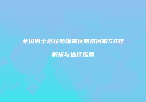全国男士达拉斯隆鼻医院排名前50佳解析与选择指南