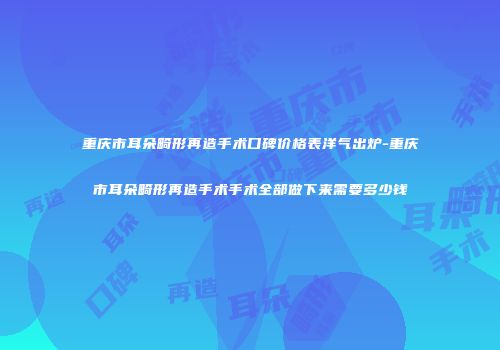 重庆市耳朵畸形再造手术口碑价格表洋气出炉-重庆市耳朵畸形再造手术手术全部做下来需要多少钱