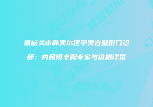 嘉峪关市韩美尔医学美容整形门诊部：内窥镜丰胸专家与价格详览