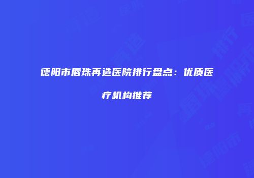 德阳市唇珠再造医院排行盘点：优质医疗机构推荐
