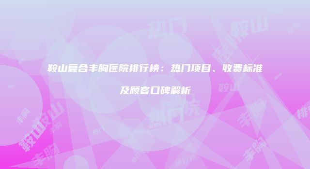 鞍山复合丰胸医院排行榜：热门项目、收费标准及顾客口碑解析