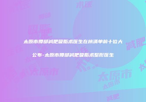 太原市腰部减肥吸脂术医生在榜清单前十位大公布-太原市腰部减肥吸脂术整形医生