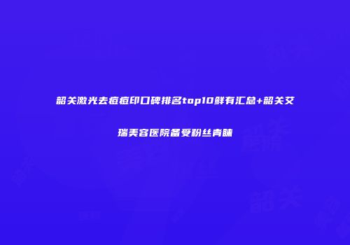 韶关激光去痘痘印口碑排名top10鲜有汇总+韶关艾瑞美容医院备受粉丝青睐