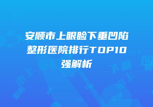安顺市上眼睑下垂凹陷整形医院排行TOP10强解析