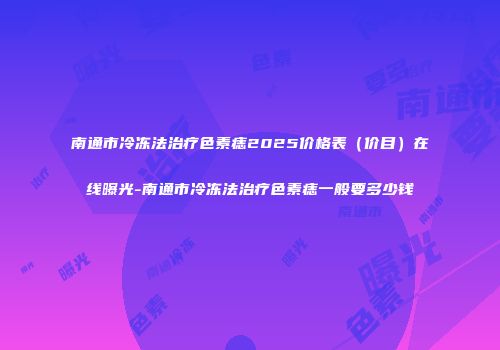 南通市冷冻法治疗色素痣2025价格表（价目）在线曝光-南通市冷冻法治疗色素痣一般要多少钱