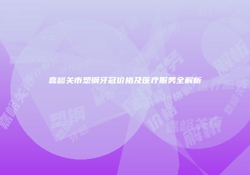 嘉峪关市塑钢牙冠价格及医疗服务全解析