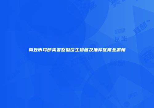 商丘市耳部美容整型医生排名及推荐医院全解析