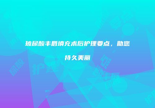 玻尿酸丰唇填充术后护理要点，助您持久美丽