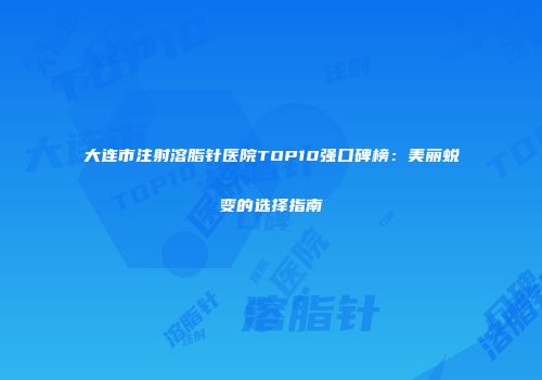 大连市注射溶脂针医院TOP10强口碑榜：美丽蜕变的选择指南