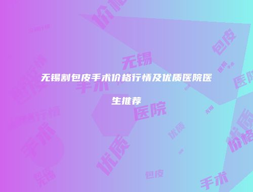 无锡割包皮手术价格行情及优质医院医生推荐