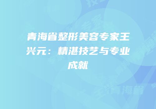 青海省整形美容专家王兴元：精湛技艺与专业成就