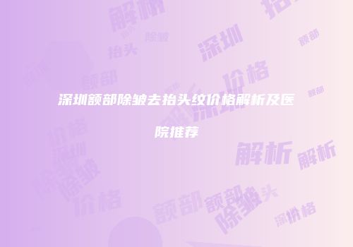 深圳额部除皱去抬头纹价格解析及医院推荐