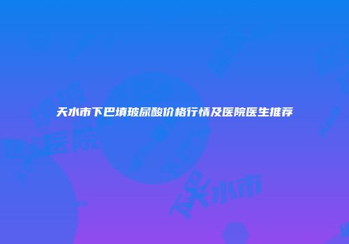 天水市下巴填玻尿酸价格行情及医院医生推荐