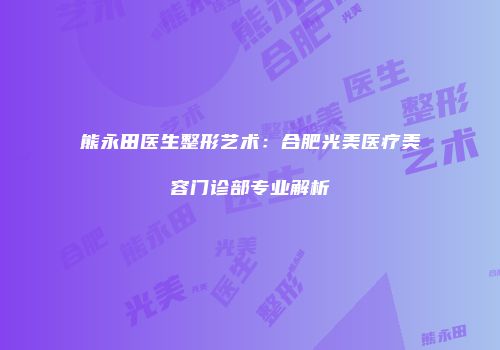 熊永田医生整形艺术：合肥光美医疗美容门诊部专业解析