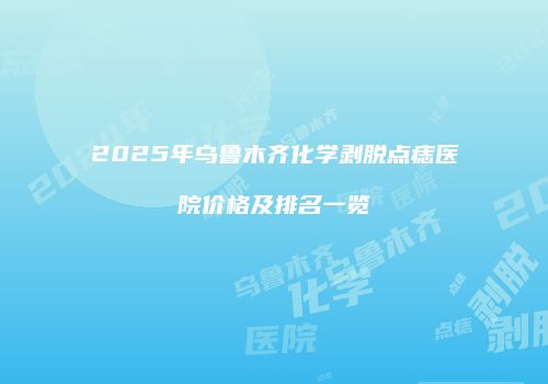 2025年乌鲁木齐化学剥脱点痣医院价格及排名一览