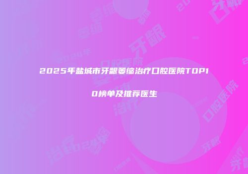 2025年盐城市牙龈萎缩治疗口腔医院TOP10榜单及推荐医生