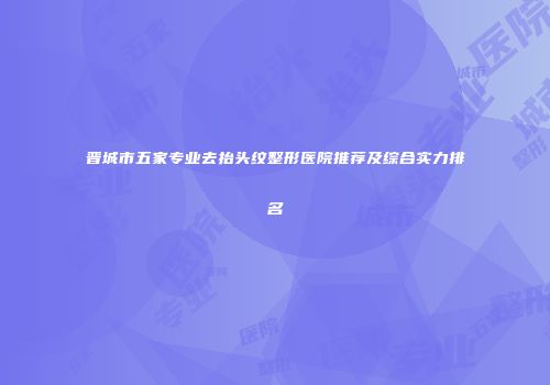 晋城市五家专业去抬头纹整形医院推荐及综合实力排名