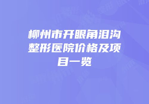 柳州市开眼角泪沟整形医院价格及项目一览