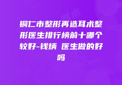 铜仁市整形再造耳术整形医生排行榜前十哪个较好-钱炳燊医生做的好吗