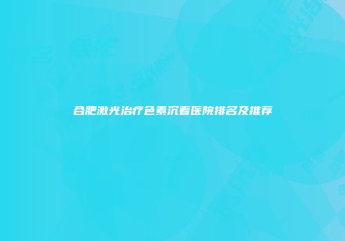 合肥激光治疗色素沉着医院排名及推荐
