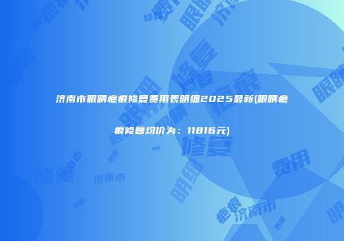 济南市眼睛疤痕修复费用表明细2025最新(眼睛疤痕修复均价为：11816元)