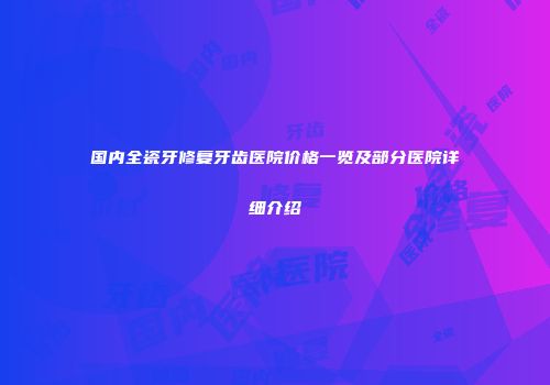 国内全瓷牙修复牙齿医院价格一览及部分医院详细介绍