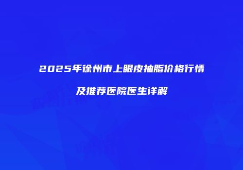 2025年徐州市上眼皮抽脂价格行情及推荐医院医生详解