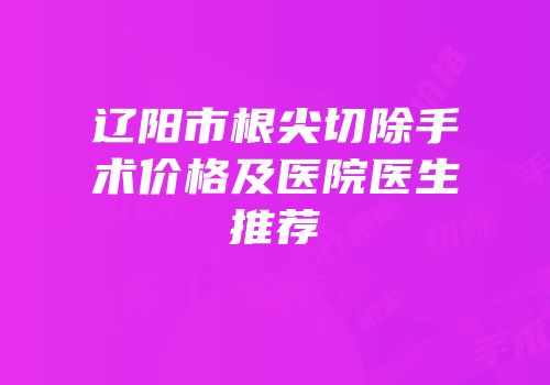 辽阳市根尖切除手术价格及医院医生推荐