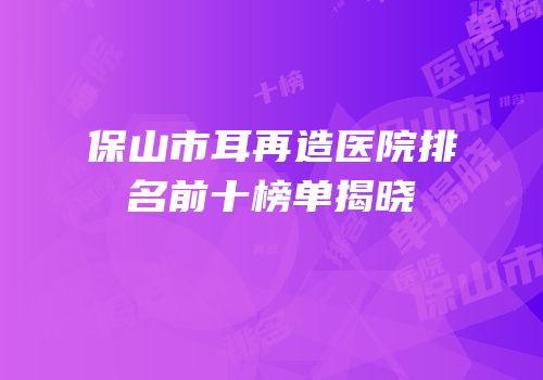 保山市耳再造医院排名前十榜单揭晓