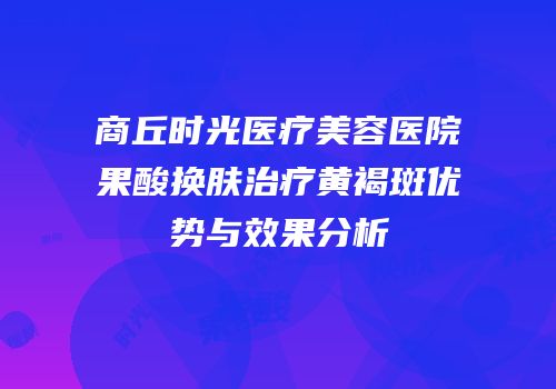 商丘时光医疗美容医院果酸换肤治疗黄褐斑优势与效果分析