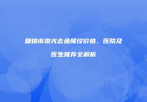 盘锦市激光去鱼尾纹价格、医院及医生推荐全解析