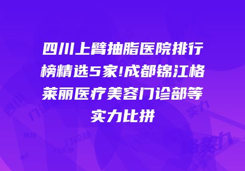 四川上臂抽脂医院排行榜精选5家!成都锦江格莱丽医疗美容门诊部等实力比拼