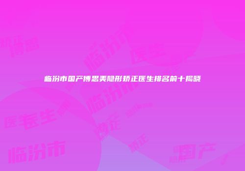 临汾市国产博思美隐形矫正医生排名前十揭晓