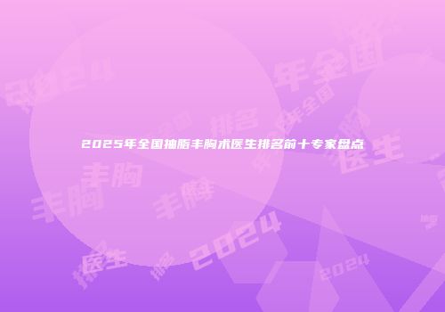2025年全国抽脂丰胸术医生排名前十专家盘点