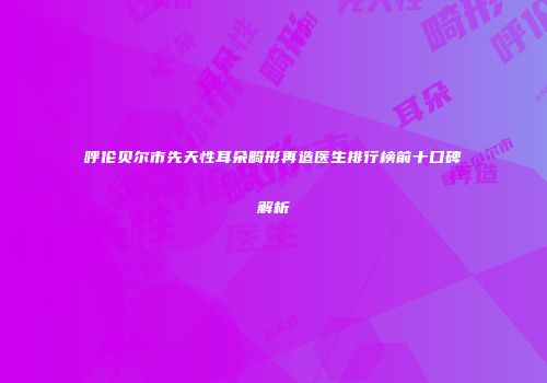 呼伦贝尔市先天性耳朵畸形再造医生排行榜前十口碑解析