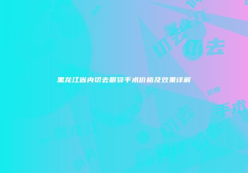 黑龙江省内切去眼袋手术价格及效果详解