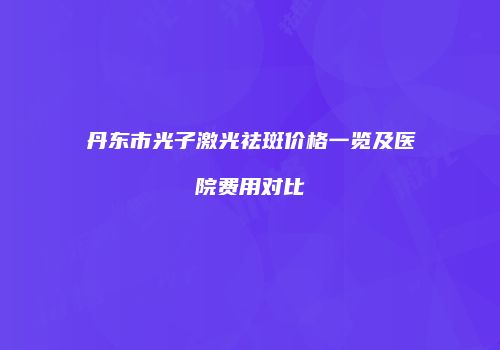 丹东市光子激光祛斑价格一览及医院费用对比
