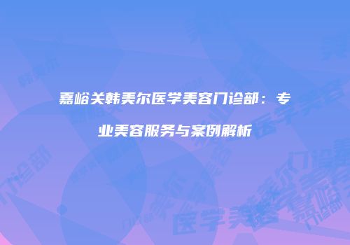 嘉峪关韩美尔医学美容门诊部：专业美容服务与案例解析