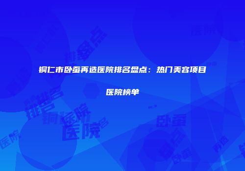铜仁市卧蚕再造医院排名盘点：热门美容项目医院榜单