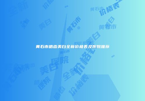 黄石市皓齿美白全新价格表及医院推荐