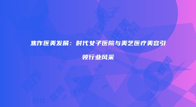 焦作医美发展：时代女子医院与美艺医疗美容引领行业风采