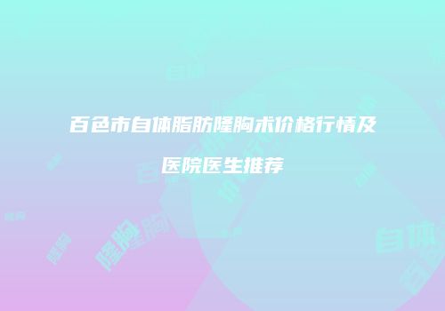 百色市自体脂肪隆胸术价格行情及医院医生推荐