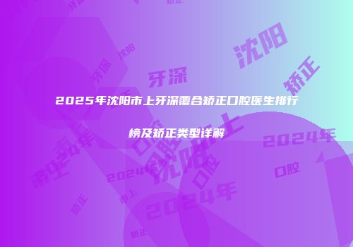 2025年沈阳市上牙深覆合矫正口腔医生排行榜及矫正类型详解