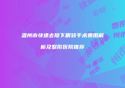 温州市快速去除下眼袋手术费用解析及整形医院推荐
