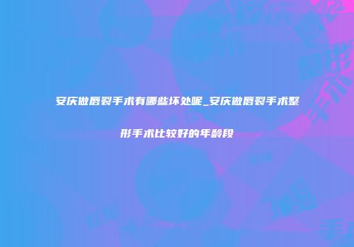安庆做唇裂手术有哪些坏处呢_安庆做唇裂手术整形手术比较好的年龄段