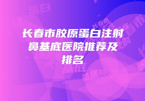 长春市胶原蛋白注射鼻基底医院推荐及排名