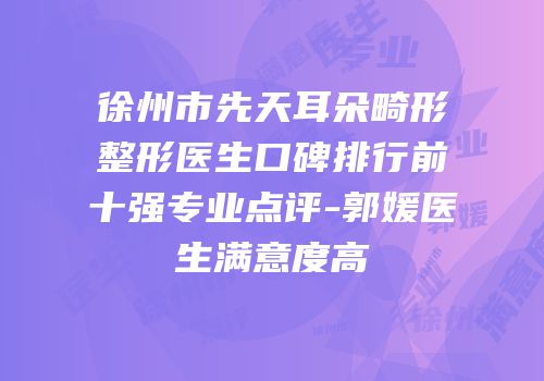 徐州市先天耳朵畸形整形医生口碑排行前十强专业点评-郭媛医生满意度高
