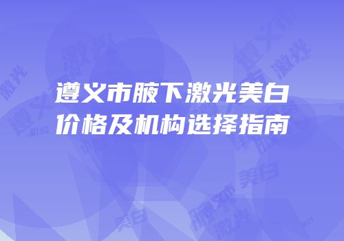 遵义市腋下激光美白价格及机构选择指南