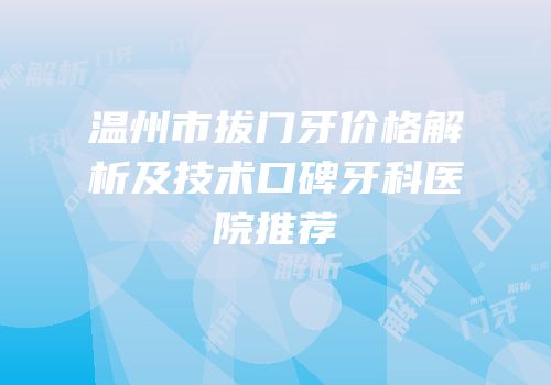 温州市拔门牙价格解析及技术口碑牙科医院推荐