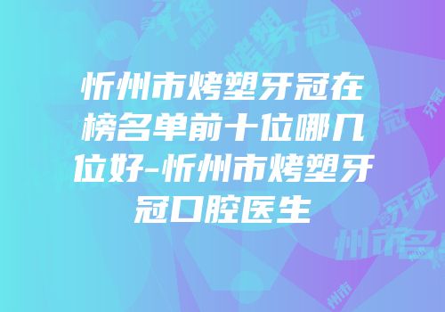 忻州市烤塑牙冠在榜名单前十位哪几位好-忻州市烤塑牙冠口腔医生